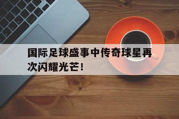国际足球盛事中传奇球星再次闪耀光芒！的简单介绍