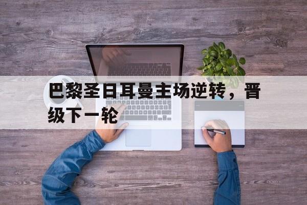 巴黎圣日耳曼主场逆转，晋级下一轮的简单介绍