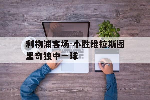 利物浦客场-小胜维拉斯图里奇独中一球的简单介绍
