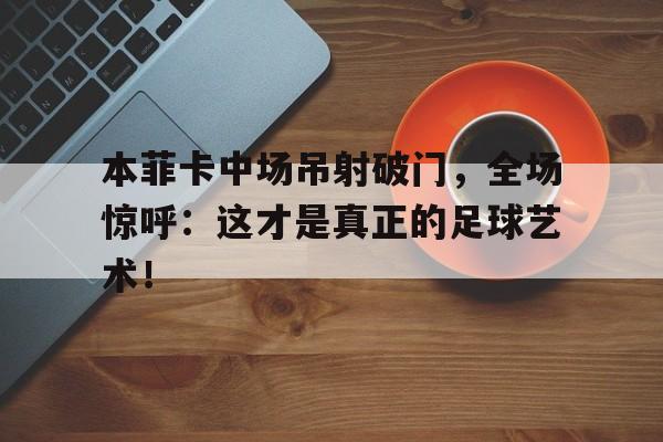 本菲卡中场吊射破门，全场惊呼：这才是真正的足球艺术！