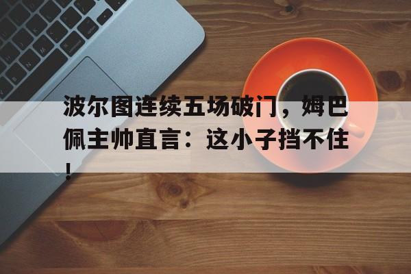 波尔图连续五场破门,姆巴佩主帅直言:这小子挡不住! 波尔图连续五场破门,姆巴佩主帅直言:这小子挡不住!