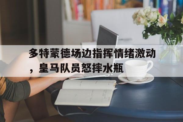 多特蒙德场边指挥情绪激动，皇马队员怒摔水瓶
