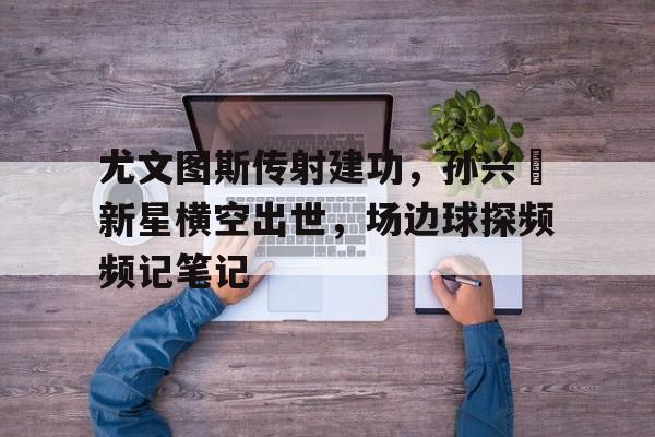 尤文图斯传射建功，孙兴慜新星横空出世，场边球探频频记笔记曝孙兴慜迪巴拉夏窗互换东家 尤文会给热刺