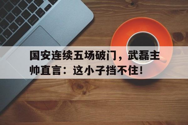 国安连续五场破门，武磊主帅直言：这小子挡不住！